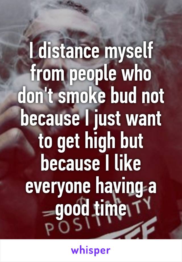 I distance myself from people who don't smoke bud not because I just want to get high but because I like everyone having a good time