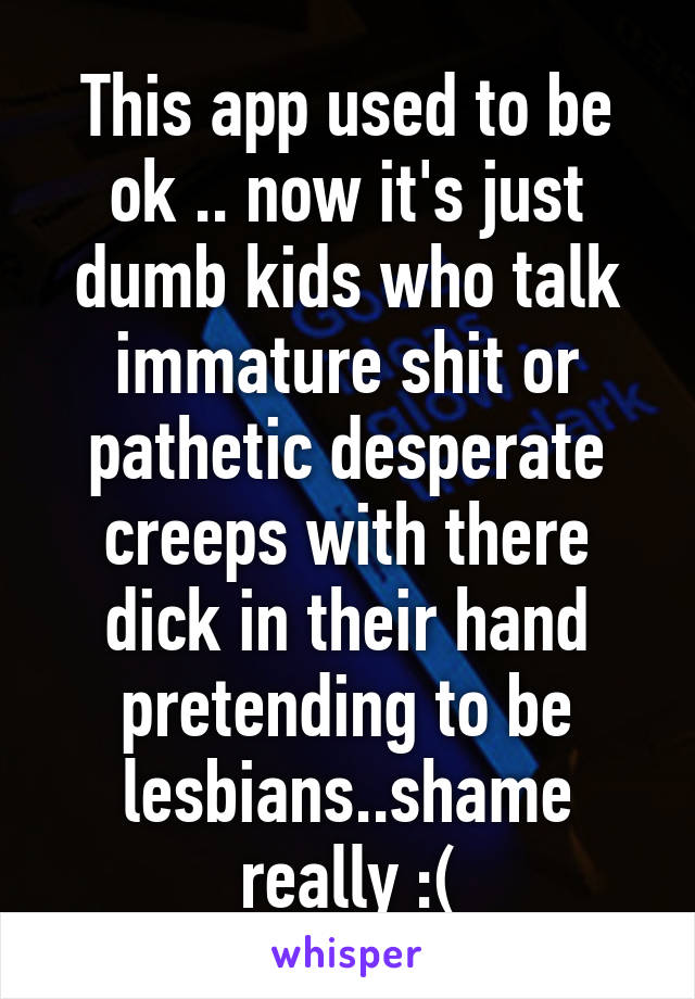 This app used to be ok .. now it's just dumb kids who talk immature shit or pathetic desperate creeps with there dick in their hand pretending to be lesbians..shame really :(