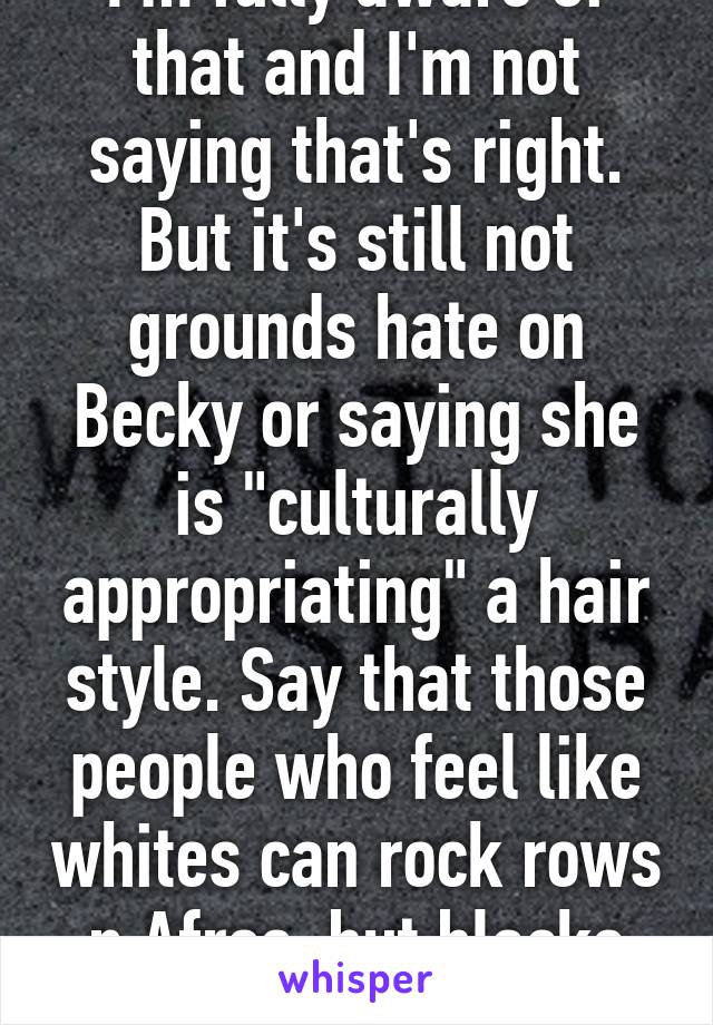 I'm fully aware of that and I'm not saying that's right. But it's still not grounds hate on Becky or saying she is "culturally appropriating" a hair style. Say that those people who feel like whites can rock rows n Afros  but blacks can't are unfair