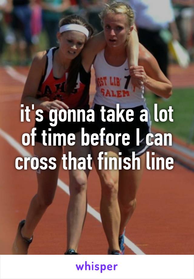 it's gonna take a lot of time before I can cross that finish line 