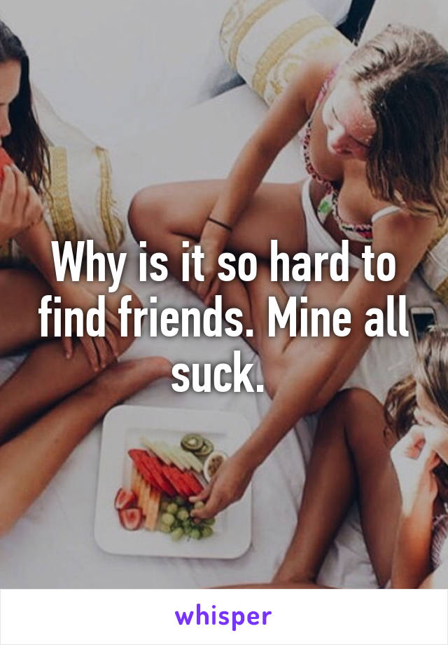 Why is it so hard to find friends. Mine all suck. 