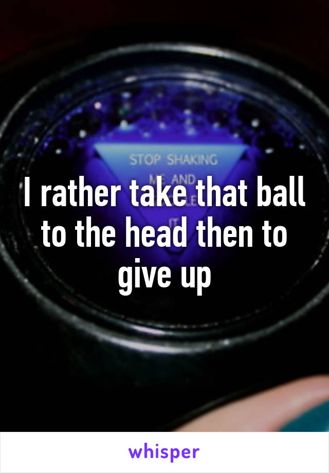 I rather take that ball to the head then to give up