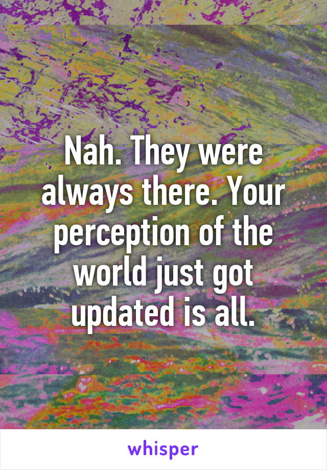 Nah. They were always there. Your perception of the world just got updated is all.