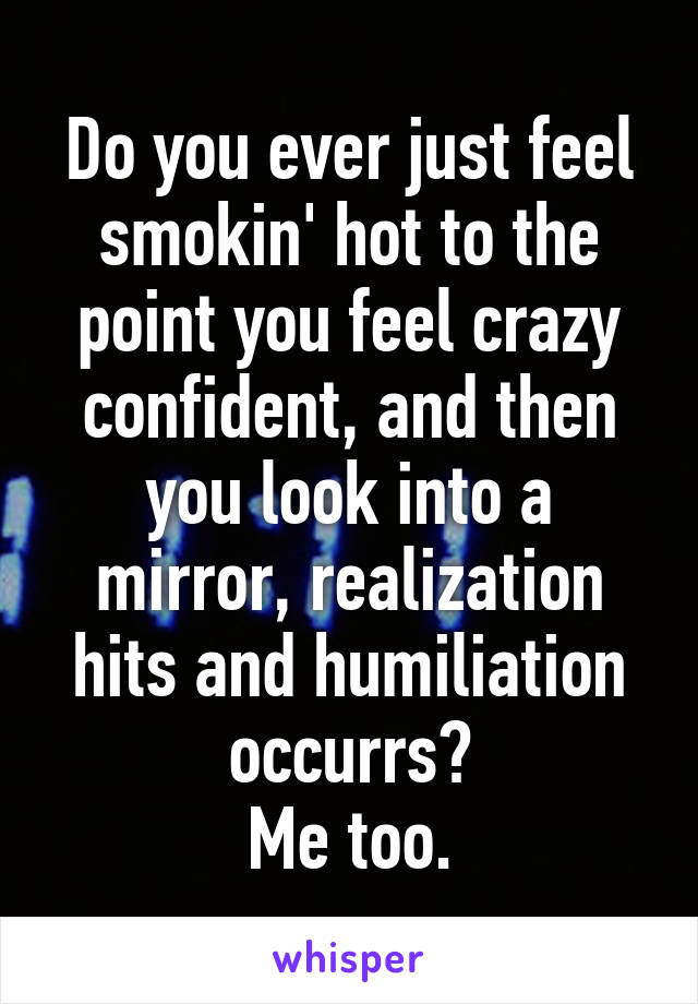 Do you ever just feel smokin' hot to the point you feel crazy confident, and then you look into a mirror, realization hits and humiliation occurrs?
Me too.