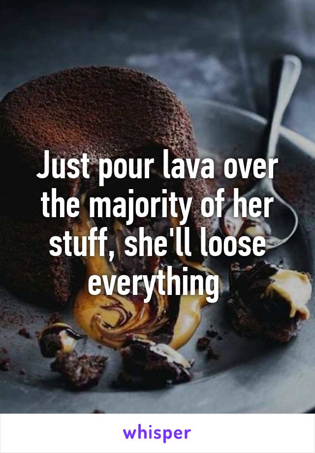 Just pour lava over the majority of her stuff, she'll loose everything 