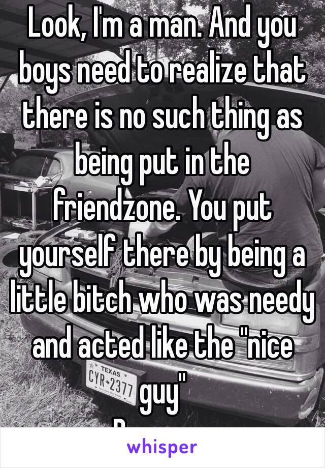 Look, I'm a man. And you boys need to realize that there is no such thing as being put in the friendzone. You put yourself there by being a little bitch who was needy and acted like the "nice guy" 
Be a man 