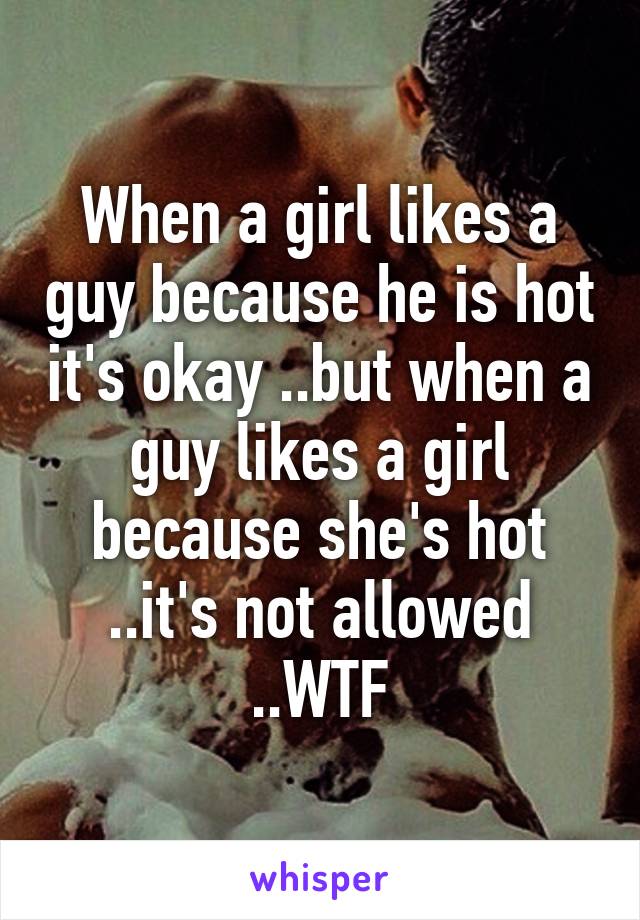 When a girl likes a guy because he is hot it's okay ..but when a guy likes a girl because she's hot ..it's not allowed ..WTF