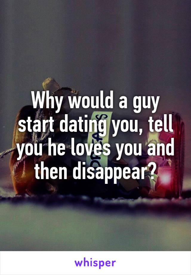 Why would a guy start dating you, tell you he loves you and then disappear?