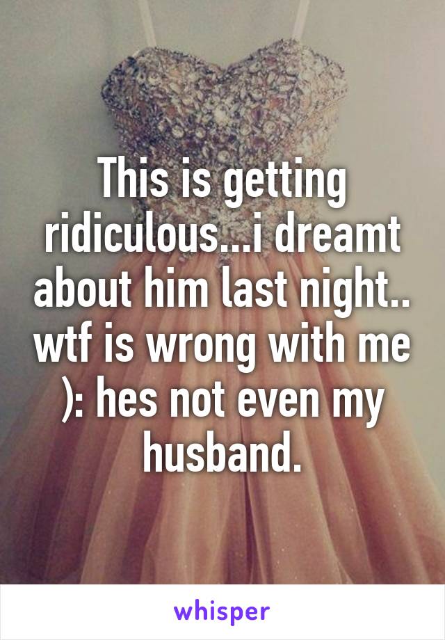 This is getting ridiculous...i dreamt about him last night.. wtf is wrong with me ): hes not even my husband.