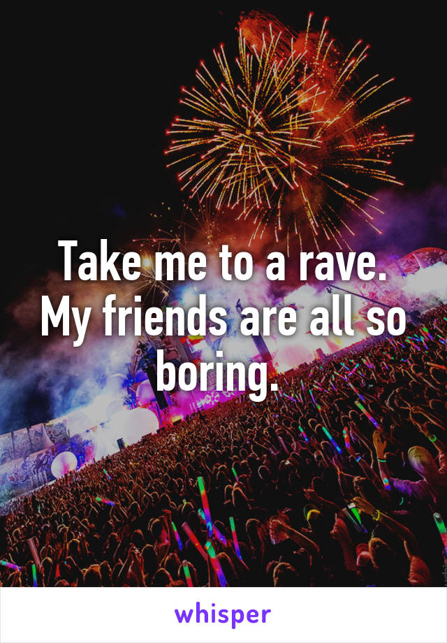 Take me to a rave. My friends are all so boring. 