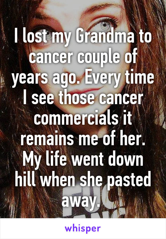 I lost my Grandma to cancer couple of years ago. Every time I see those cancer commercials it remains me of her. My life went down hill when she pasted away. 