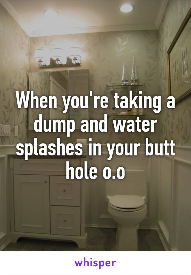 When you're taking a dump and water splashes in your butt hole o.o