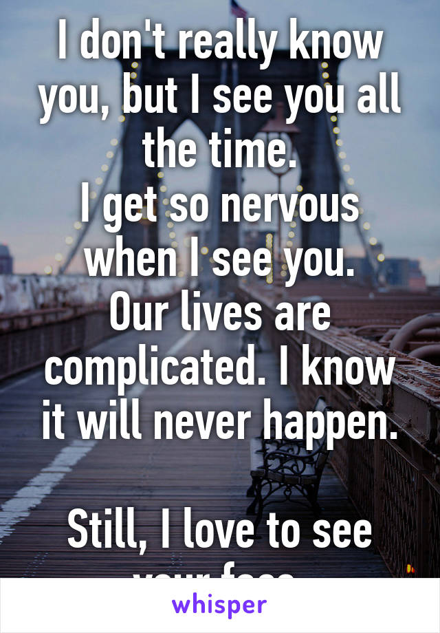 I don't really know you, but I see you all the time.
I get so nervous when I see you.
Our lives are complicated. I know it will never happen.

Still, I love to see your face.