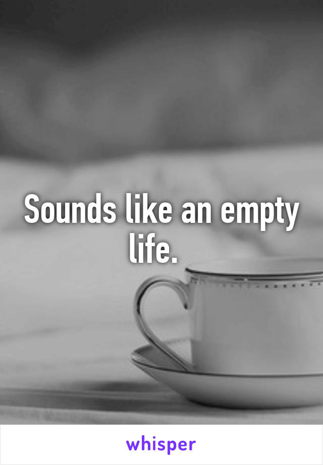 Sounds like an empty life.  