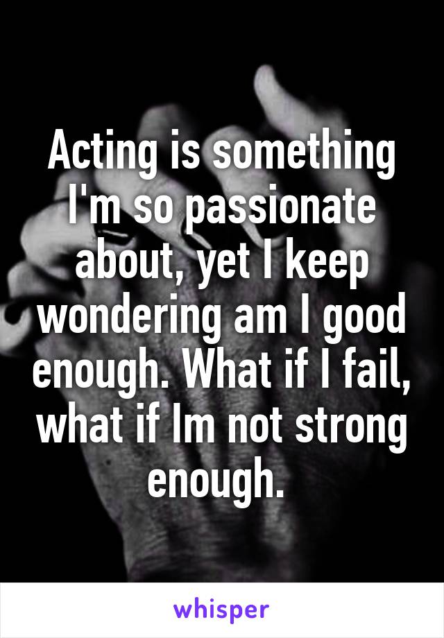 Acting is something I'm so passionate about, yet I keep wondering am I good enough. What if I fail, what if Im not strong enough. 