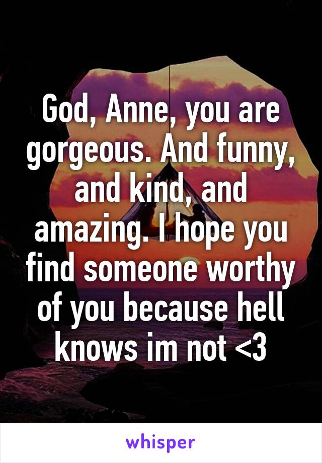 God, Anne, you are gorgeous. And funny, and kind, and amazing. I hope you find someone worthy of you because hell knows im not <3