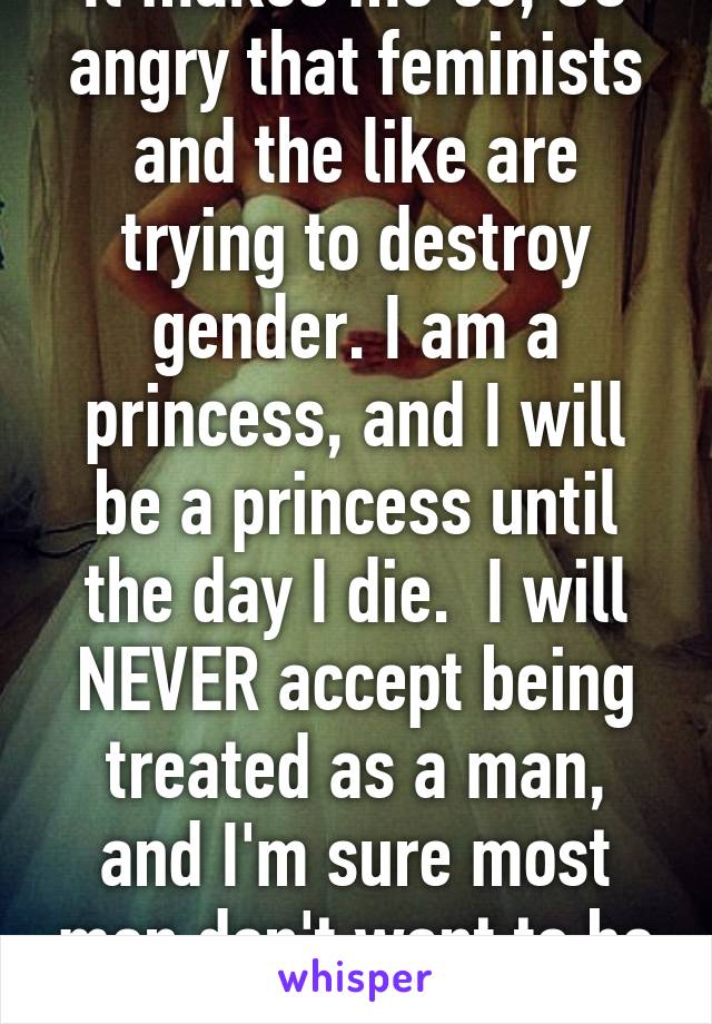 It makes me so, SO angry that feminists and the like are trying to destroy gender. I am a princess, and I will be a princess until the day I die.  I will NEVER accept being treated as a man, and I'm sure most men don't want to be treated as girls.