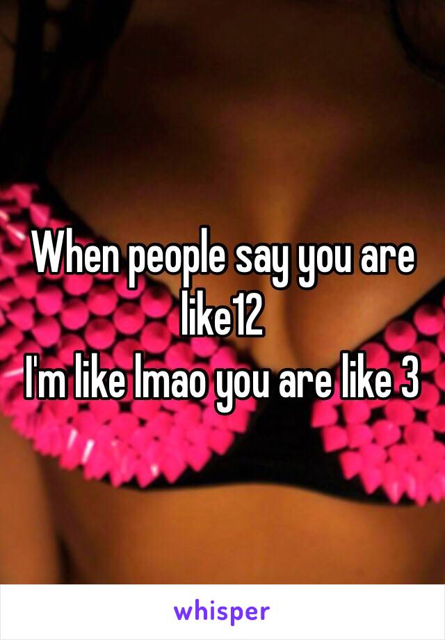 When people say you are like12
I'm like lmao you are like 3