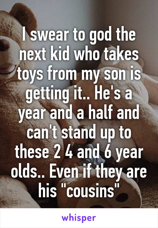 I swear to god the next kid who takes toys from my son is getting it.. He's a year and a half and can't stand up to these 2 4 and 6 year olds.. Even if they are his "cousins"