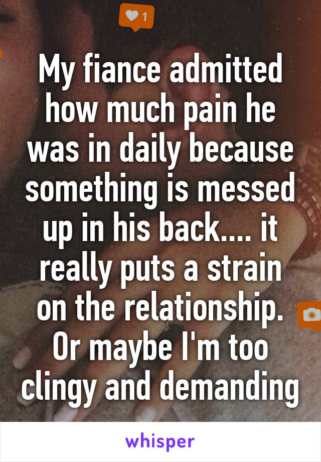 My fiance admitted how much pain he was in daily because something is messed up in his back.... it really puts a strain on the relationship. Or maybe I'm too clingy and demanding