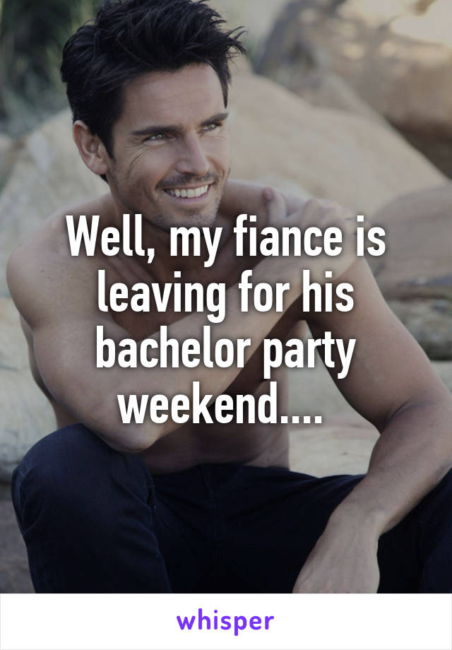 Well, my fiance is leaving for his bachelor party weekend.... 