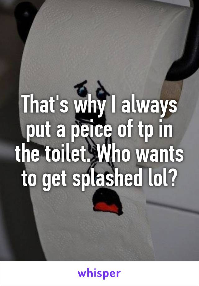 That's why I always put a peice of tp in the toilet. Who wants to get splashed lol?