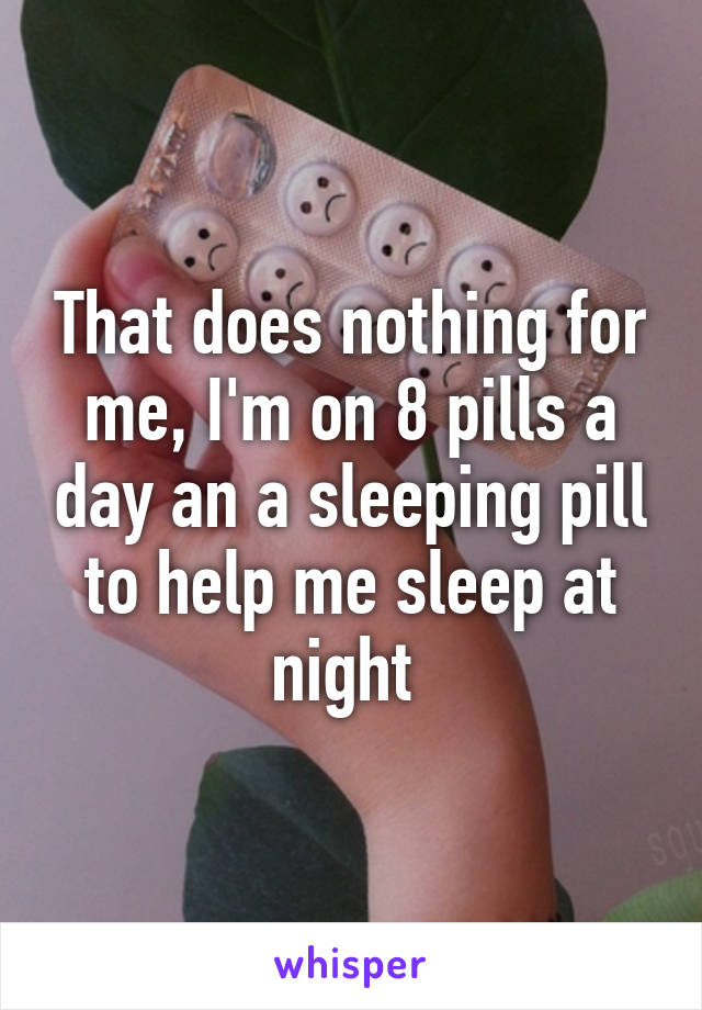 That does nothing for me, I'm on 8 pills a day an a sleeping pill to help me sleep at night 