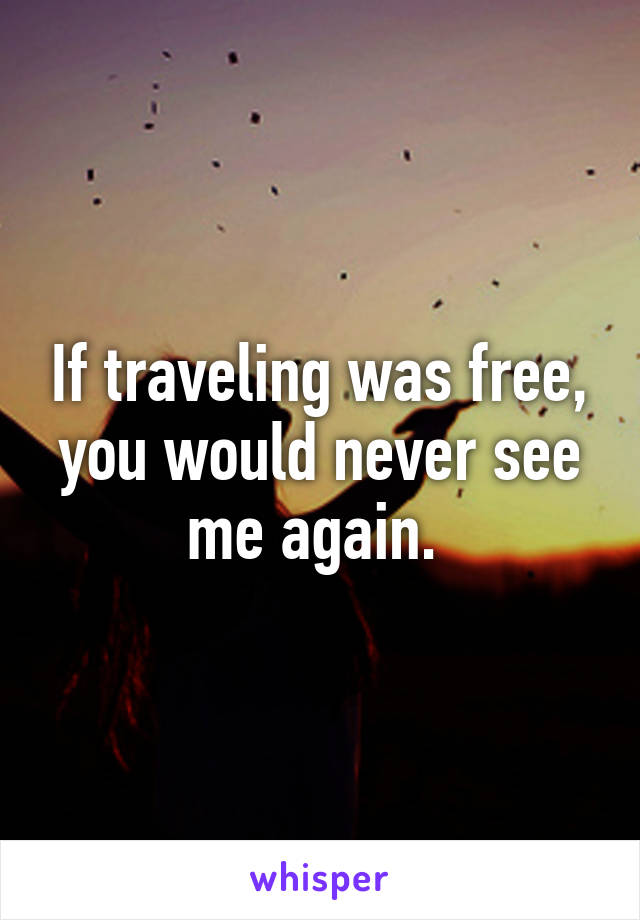 If traveling was free, you would never see me again. 