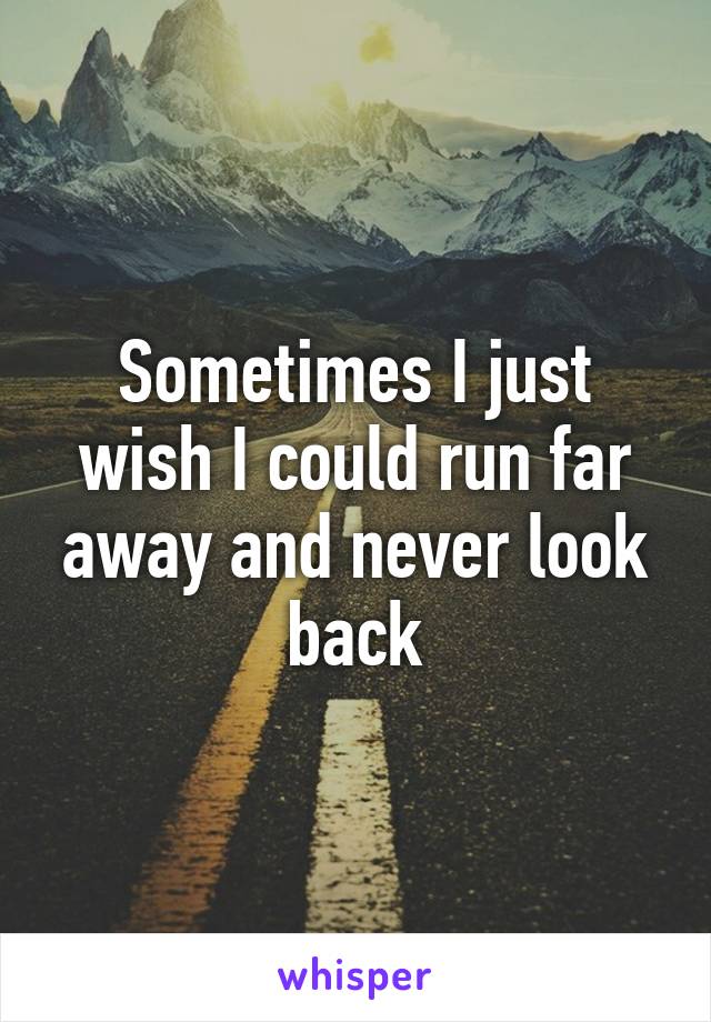 Sometimes I just wish I could run far away and never look back