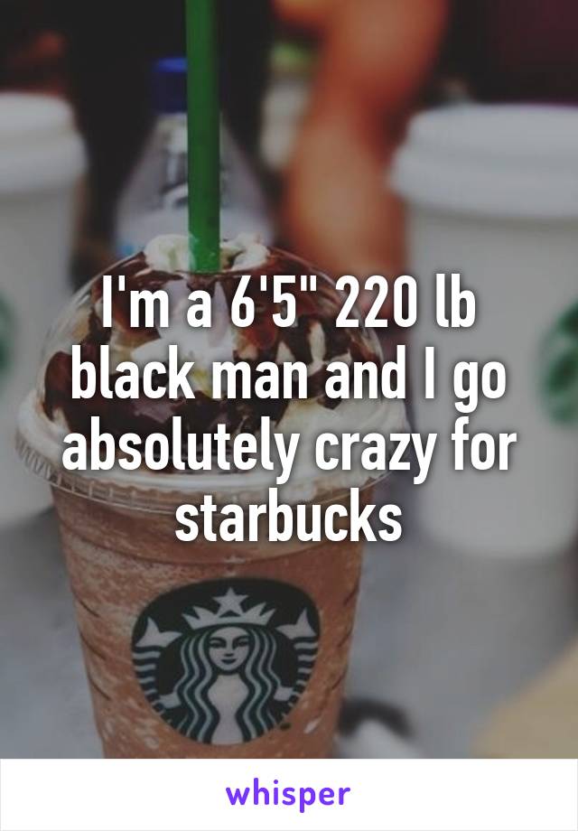 I'm a 6'5" 220 lb black man and I go absolutely crazy for starbucks