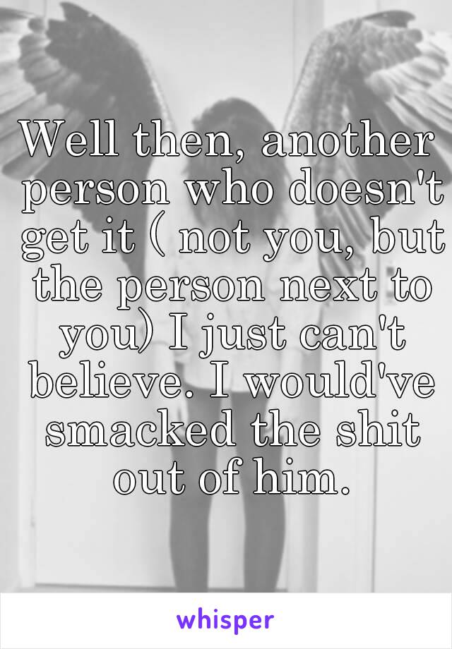 Well then, another person who doesn't get it ( not you, but the person next to you) I just can't believe. I would've smacked the shit out of him.