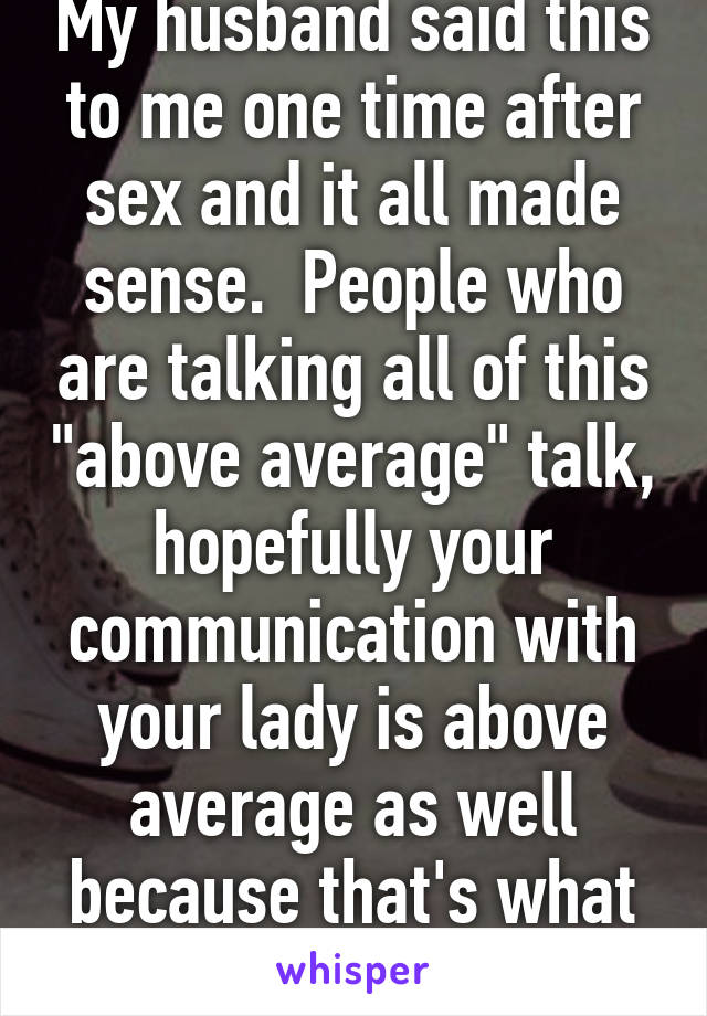 My husband said this to me one time after sex and it all made sense.  People who are talking all of this "above average" talk, hopefully your communication with your lady is above average as well because that's what please takes. 