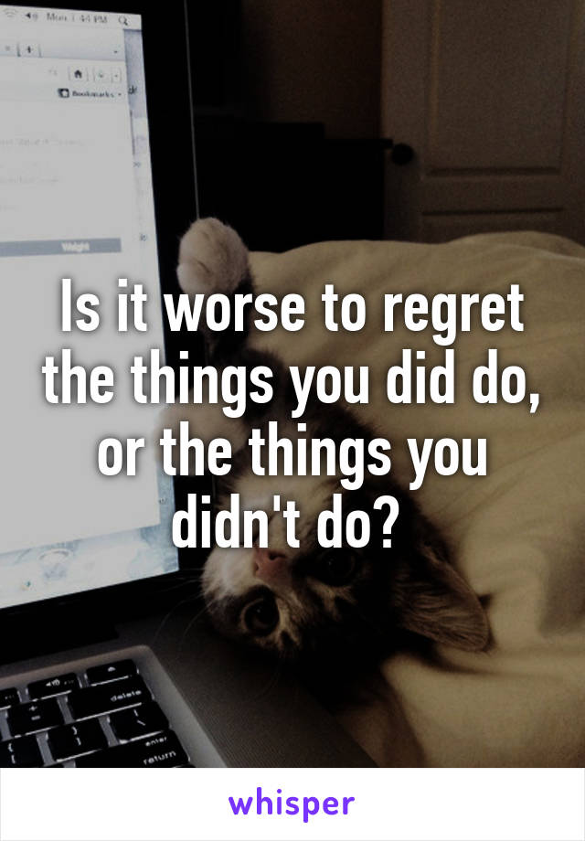 Is it worse to regret the things you did do, or the things you didn't do? 