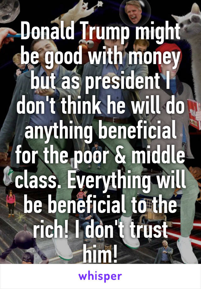 Donald Trump might be good with money but as president I don't think he will do anything beneficial for the poor & middle class. Everything will be beneficial to the rich! I don't trust him!