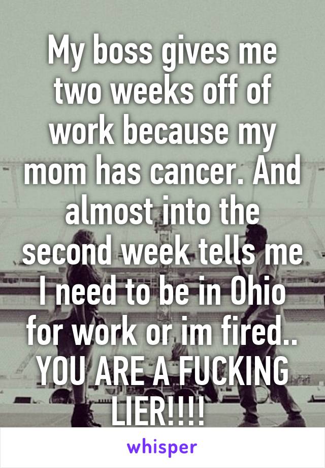 My boss gives me two weeks off of work because my mom has cancer. And almost into the second week tells me I need to be in Ohio for work or im fired.. YOU ARE A FUCKING LIER!!!! 