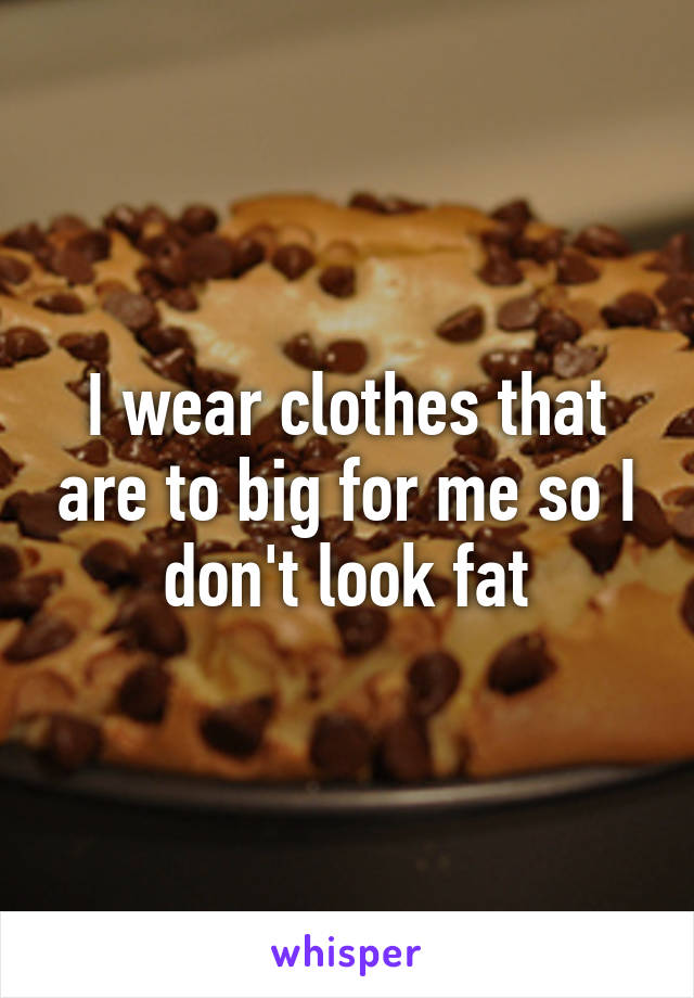 I wear clothes that are to big for me so I don't look fat