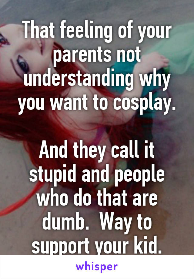 That feeling of your parents not understanding why you want to cosplay.

And they call it stupid and people who do that are dumb.  Way to support your kid.