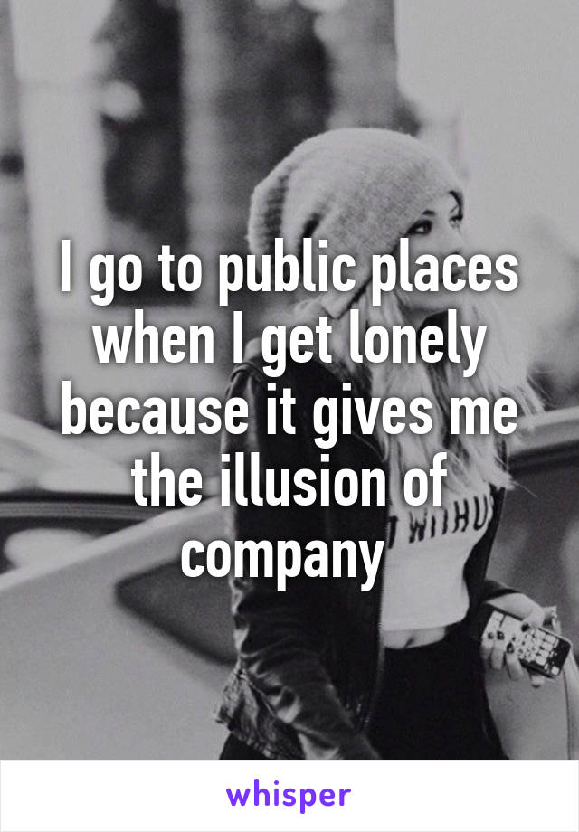 I go to public places when I get lonely because it gives me the illusion of company 