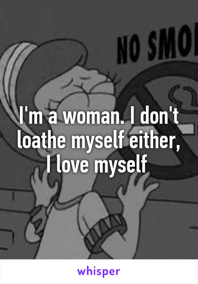 I'm a woman. I don't loathe myself either, I love myself 