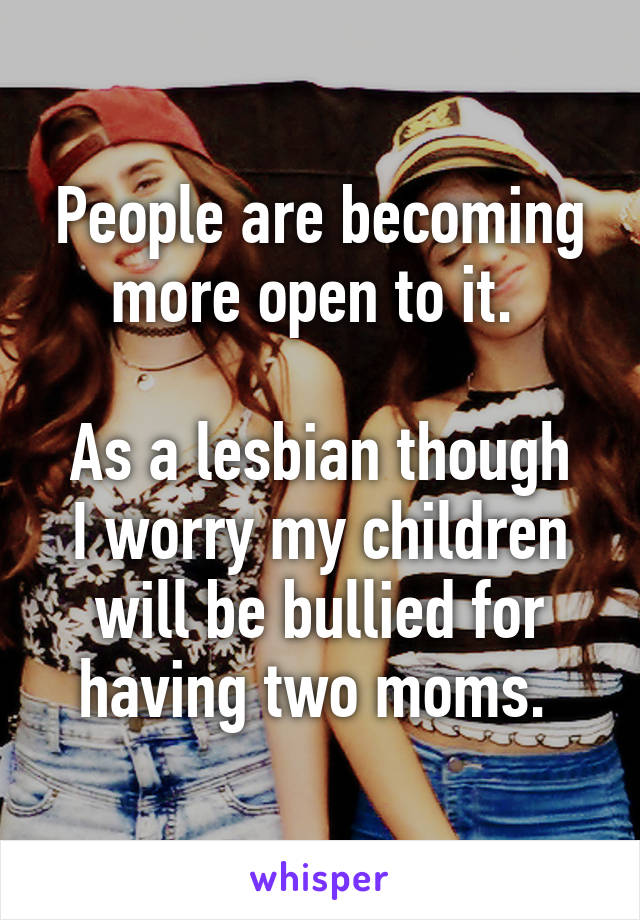 People are becoming more open to it. 

As a lesbian though I worry my children will be bullied for having two moms. 