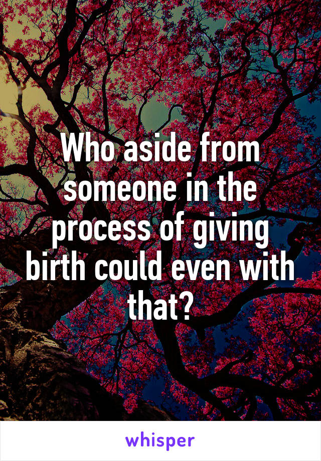 Who aside from someone in the process of giving birth could even with that?