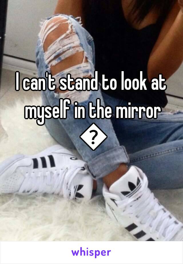 I can't stand to look at myself in the mirror 😔