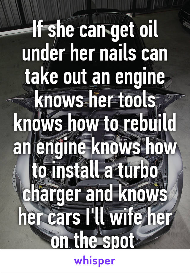 If she can get oil under her nails can take out an engine knows her tools knows how to rebuild an engine knows how to install a turbo charger and knows her cars I'll wife her on the spot 