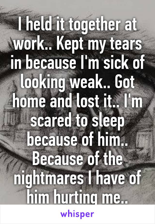 I held it together at work.. Kept my tears in because I'm sick of looking weak.. Got home and lost it.. I'm scared to sleep because of him.. Because of the nightmares I have of him hurting me..