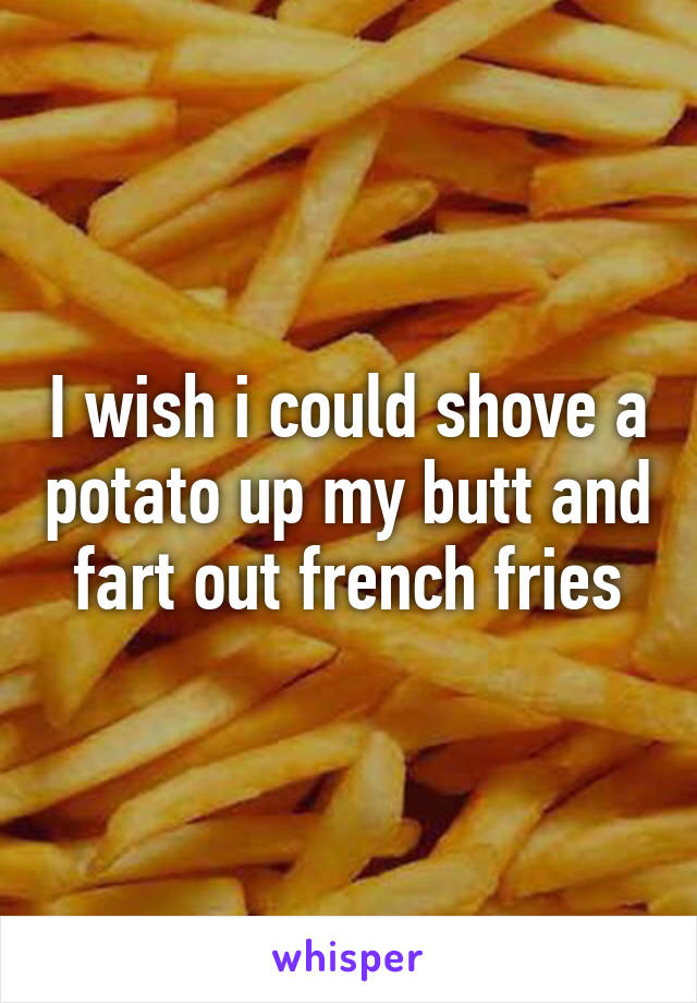 I wish i could shove a potato up my butt and fart out french fries