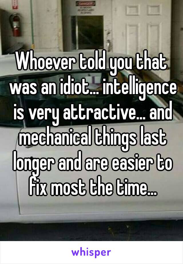 Whoever told you that was an idiot... intelligence is very attractive... and mechanical things last longer and are easier to fix most the time...