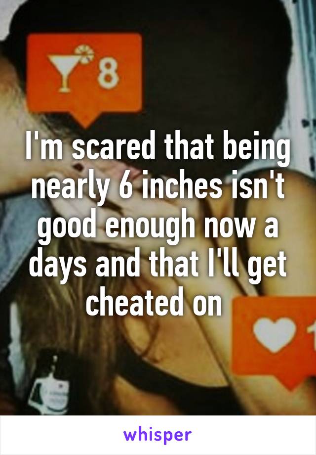 I'm scared that being nearly 6 inches isn't good enough now a days and that I'll get cheated on 