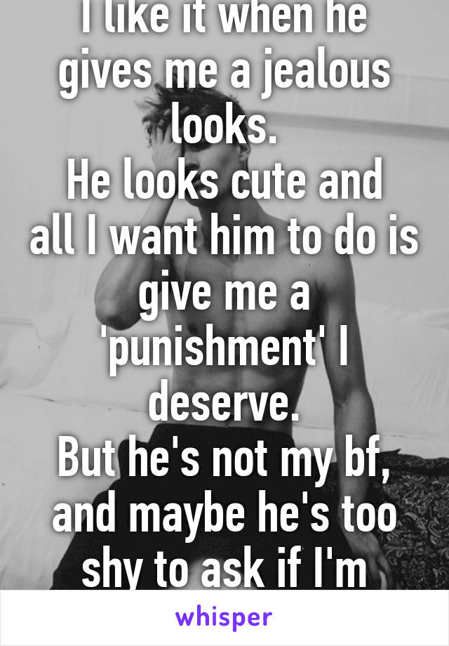 I like it when he gives me a jealous looks.
He looks cute and all I want him to do is give me a 'punishment' I deserve.
But he's not my bf, and maybe he's too shy to ask if I'm single. *sigh*