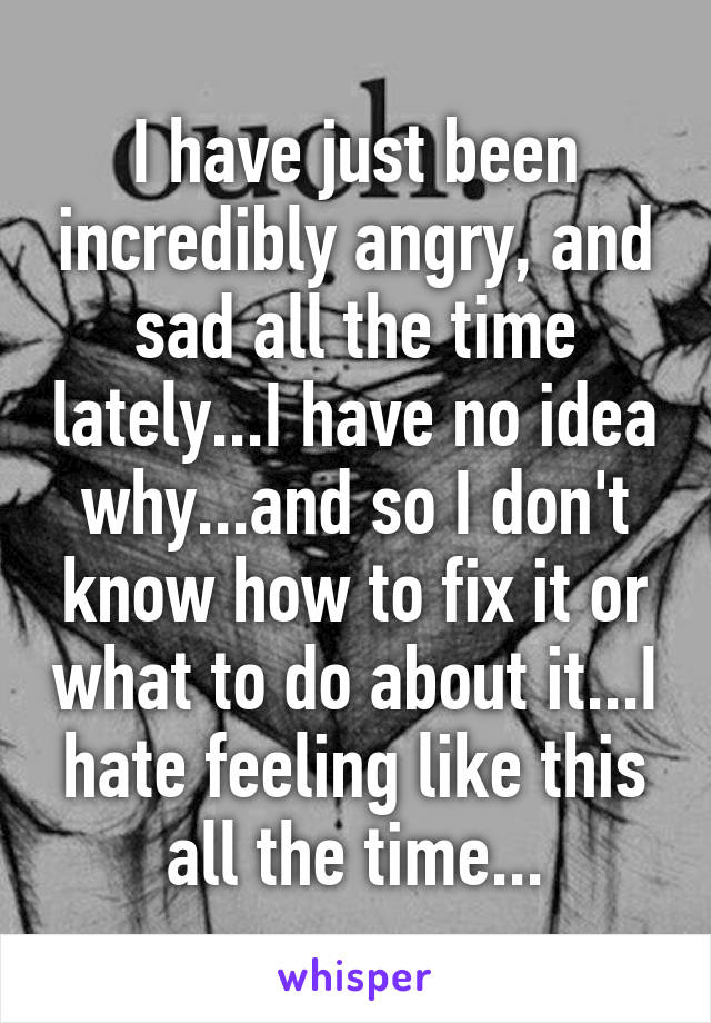 I have just been incredibly angry, and sad all the time lately...I have no idea why...and so I don't know how to fix it or what to do about it...I hate feeling like this all the time...