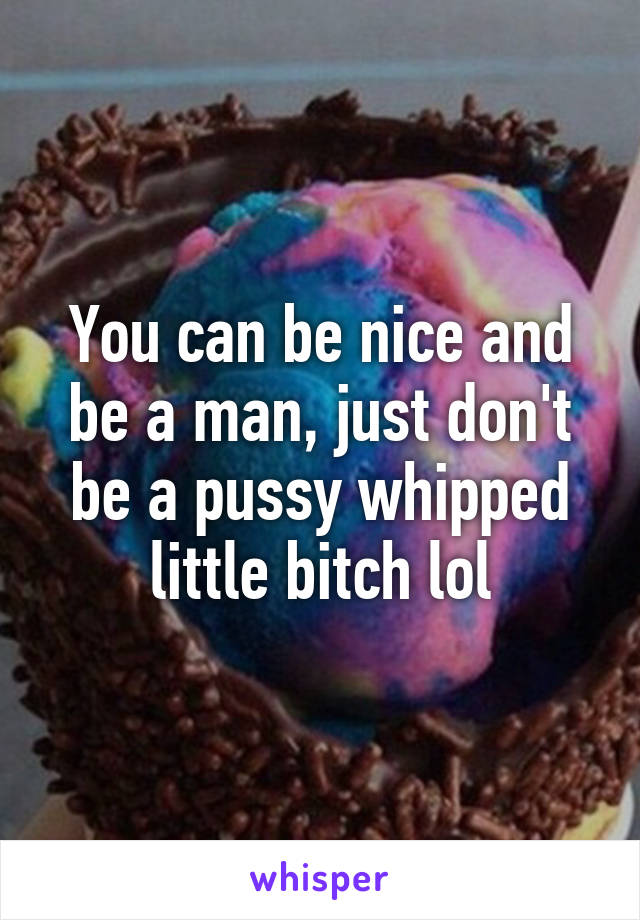 You can be nice and be a man, just don't be a pussy whipped little bitch lol